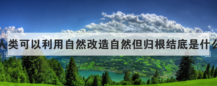 人类可以利用自然改造自然但归根结底是什么