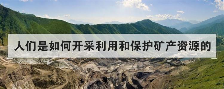 人们是如何开采利用和保护矿产资源的
