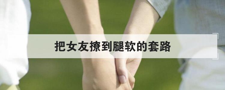 把女友撩到腿软的套路